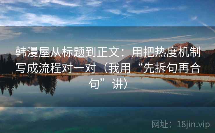 韩漫屋从标题到正文:用把热度机制写成流程对一对(我用“先拆句再合句”讲)