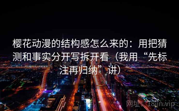 樱花动漫的结构感怎么来的：用把猜测和事实分开写拆开看（我用“先标注再归纳”讲）