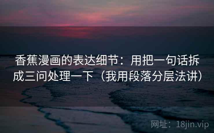 香蕉漫画的表达细节：用把一句话拆成三问处理一下（我用段落分层法讲）