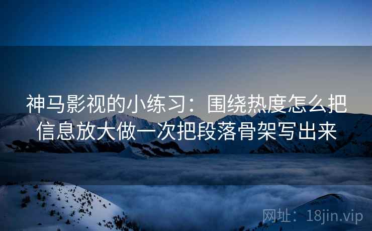 神马影视的小练习:围绕热度怎么把信息放大做一次把段落骨架写出来