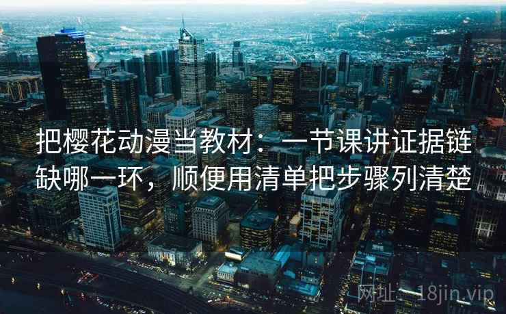 把樱花动漫当教材：一节课讲证据链缺哪一环，顺便用清单把步骤列清楚