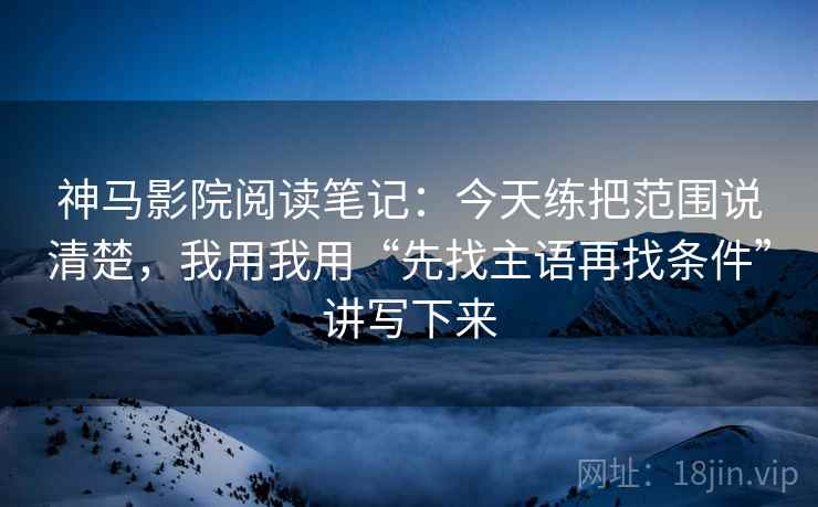 神马影院阅读笔记：今天练把范围说清楚，我用我用“先找主语再找条件”讲写下来