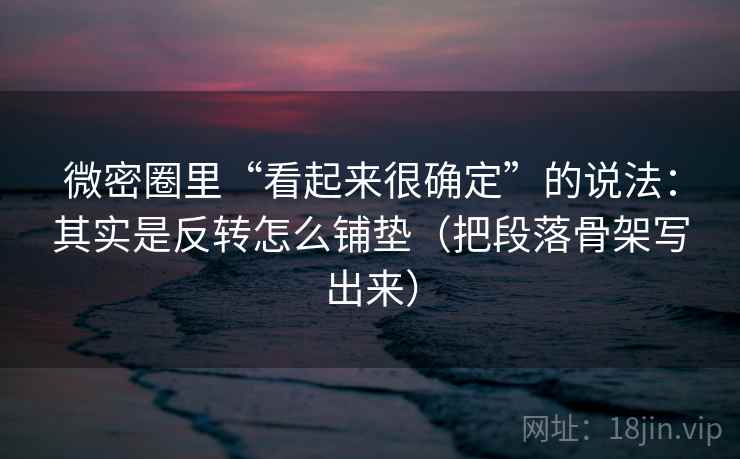 微密圈里“看起来很确定”的说法:其实是反转怎么铺垫(把段落骨架写出来)